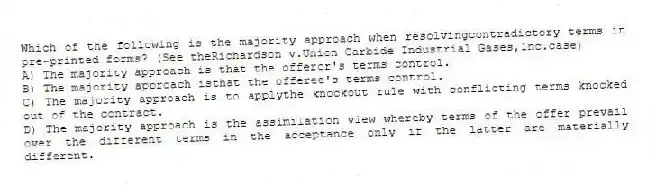 Which of the following is the majority approach when resolvingcontradictory terms in pre-printed forms? (See theRichardson v.Union Carbide Industrial Gases,Inc.case)
A) The majority approach is that the offeror's terms control.
B) The majority approach isthat the offeree's terms control.
C) The majority approach is to applythe knockout rule with conflicting terms knocked out of the contract.
D) The majority approach is the assimilation view whereby terms of the offer prevail over the different terms in the acceptance only if the latter are materially different.