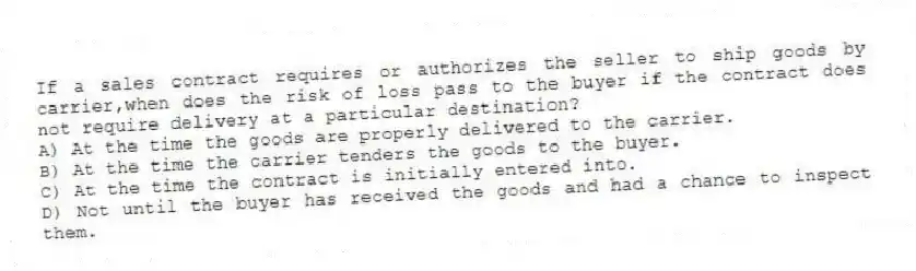 If a sales contract requires or authorizes the seller to ship goods by carrier,when does the risk of loss pass to the buyer if the contract does not require delivery at a particular destination?
A) At the time the goods are properly delivered to the carrier.
B) At the time the carrier tenders the goods to the buyer.
C) At the time the contract is initially entered into.
D) Not until the buyer has received the goods and had a chance to inspect them.