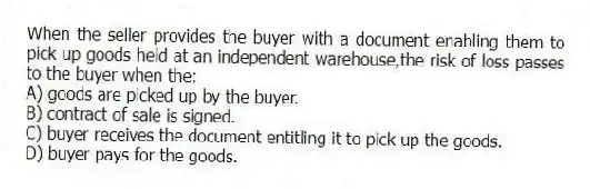 When the seller provides the buyer with a document enabling them to pick up goods held at an independent warehouse,the risk of loss passes to the buyer when the:
A) goods are picked up by the buyer.
B) contract of sale is signed.
C) buyer receives the document entitling it to pick up the goods.
D) buyer pays for the goods.