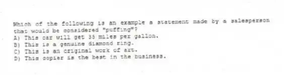 Which of the following is an example a statement made by a salesperson that would be considered "puffing"?
A) This car will get 35 miles per gallon.
B) This is a genuine diamond ring.
C) This is an original work of art.
D) This copier is the best in the business.