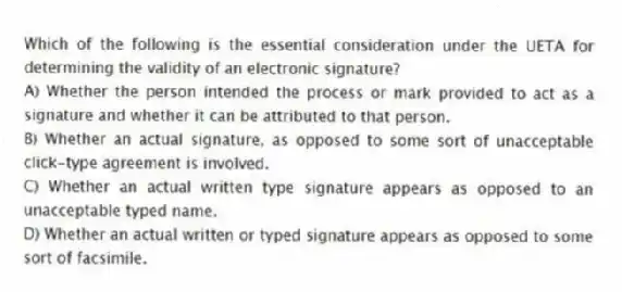 Which of the following is the essential consideration under the UETA for determining the validity of an electronic signature?
A) Whether the person intended the process or mark provided to act as a signature and whether it can be attributed to that person.
B) Whether an actual signature, as opposed to some sort of unacceptable click-type agreement is involved.
C) Whether an actual written type signature appears as opposed to an unacceptable typed name.
D) Whether an actual written or typed signature appears as opposed to some sort of facsimile.