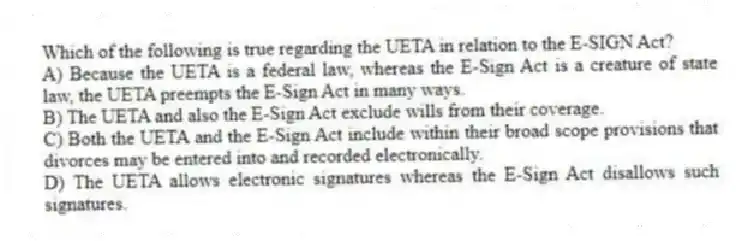 Which of the following is true regarding the UETA in relation to the E-SIGN Act?
A) Because the UETA is a federal law, whereas the E-Sign Act is a creature of state law, the UETA preempts the E-Sign Act in many ways.
B) The UETA and also the E-Sign Act exclude wills from their coverage.
C) Both the UETA and the E-Sign Act include within their broad scope provisions that divorces may be entered into and recorded electronically.
D) The UETA allows electronic signatures whereas the E-Sign Act disallows such signatures.