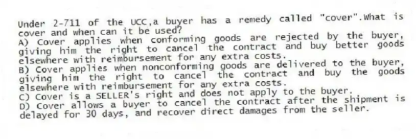 Under 2-711 of the UCC,a buyer has a remedy called "cover".What is cover and when can it be used?
A) Cover applies when conforming goods are rejected by the buyer, giving him the right to cancel the contract and buy better goods elsewhere with reimbursement for any extra costs.
B) Cover applies when nonconforming goods are delivered to the buyer, giving him the right to cancel the contract and buy the goods elsewhere with reimbursement for any extra costs.
C) Cover is a SELLER's right and does not apply to the buyer.
D) Cover allows a buyer to cancel the contract after the shipment is delayed for 30 days, and recover direct damages from the seller.