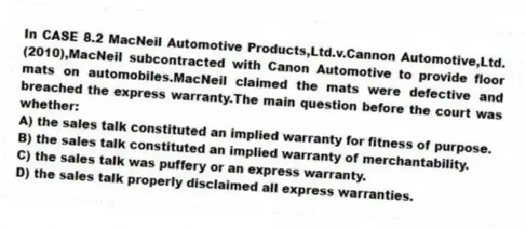 In CASE 8.2 MacNeil Automotive Products,Ltd.v.Cannon Automotive,Ltd.(2010),MacNeil subcontracted with Canon Automotive to provide floor mats on automobiles.MacNeil claimed the mats were defective and breached the express warranty.The main question before the court was whether:
A) the sales talk constituted an implied warranty for fitness of purpose.
B) the sales talk constituted an implied warranty of merchantability.
C) the sales talk was puffery or an express warranty.
D) the sales talk properly disclaimed all express warranties.