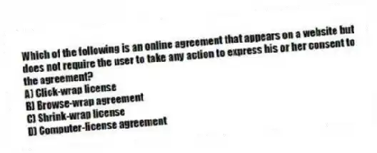 Which of the following is an online agreement that appears on a website but does not require the user to take any action to express his or her consent to the agreement?
A) Click-wrap license
B) Browse-wrap agreement
C) Shrink-wrap license
D) Computer-license agreement