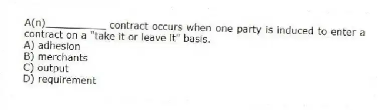 A(n)__________ contract occurs when one party is induced to enter a contract on a "take it or leave it" basis.
A) adhesion
B) merchants
C) output
D) requirement
