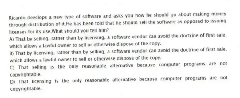 Ricardo develops a new type of software and asks you how he should go about making money through distribution of it.He has been told that he should sell the software as opposed to issuing licenses for its use.What should you tell him?
A) That by selling, rather than by licensing, a software vendor can avoid the doctrine of first sale, which allows a lawful owner to sell or otherwise dispose of the copy.
B) That by licensing, rather than by selling, a software vendor can avoid the doctrine of first sale, which allows a lawful owner to sell or otherwise dispose of the copy.
C) That selling is the only reasonable alternative because computer programs are not copyrightable.
D) That licensing is the only reasonable alternative because computer programs are not copyrightable.