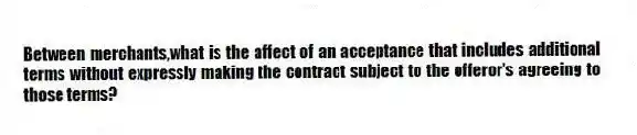Between merchants,what is the affect of an acceptance that includes additional terms without expressly making the contract subject to the offeror's agreeing to those terms?