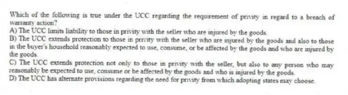 Which of the following is true under the UCC regarding the requirement of privity in regard to a breach of warranty action?
A) The UCC limits liability to those in privity with the seller who are injured by the goods.
B) The UCC extends protection to those in privity with the seller who are injured by the goods and also to those in the buyer's household reasonably expected to use, consume, or be affected by the goods and who are injured by the goods.
C) The UCC extends protection not only to those in privity with the seller, but also to any person who may reasonably be expected to use, consume or be affected by the goods and who is injured by the goods.
D) The UCC has alternate provisions regarding the need for privity from which adopting states may choose.