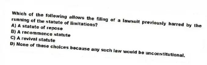 Which of the following allows the filing of a lawsuit previously barred by the running of the statute of limitations?
A) A statute of repose
B) A recommence statute
C) A revival statute
D) None of these choices because any such law would be unconstitutional.
