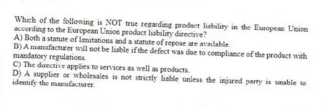 Which of the following is NOT true regarding product liability in the European Union according to the European Union product liability directive?
A) Both a statute of limitations and a statute of repose are available.
B) A manufacturer will not be liable if the defect was due to compliance of the product with mandatory regulations.
C) The directive applies to services as well as products.
D) A supplier or wholesales is not strictly liable unless the injured party is unable to identify the manufacturer.