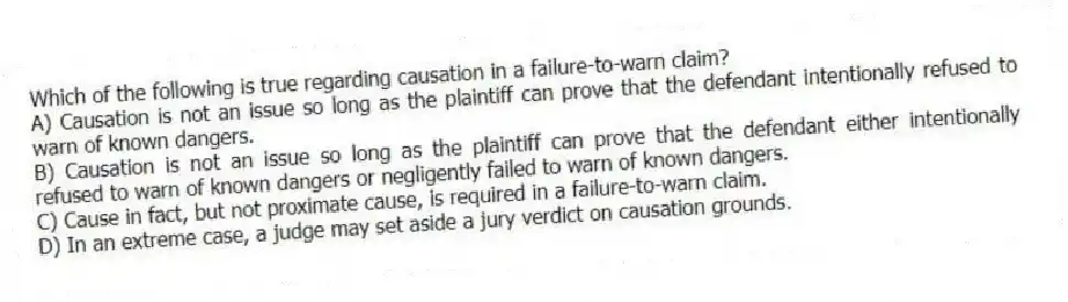 Which of the following is true regarding causation in a failure-to-warn claim?
A) Causation is not an issue so long as the plaintiff can prove that the defendant intentionally refused to warn of known dangers.
B) Causation is not an issue so long as the plaintiff can prove that the defendant either intentionally refused to warn of known dangers or negligently failed to warn of known dangers.
C) Cause in fact, but not proximate cause, is required in a failure-to-warn claim.
D) In an extreme case, a judge may set aside a jury verdict on causation grounds.