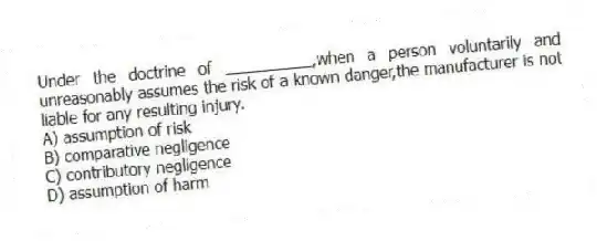 Under the doctrine of __________,when a person voluntarily and unreasonably assumes the risk of a known danger,the manufacturer is not liable for any resulting injury.
A) assumption of risk
B) comparative negligence
C) contributory negligence
D) assumption of harm