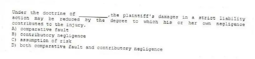 Under the doctrine of __________,the plaintiff's damages in a strict liability action may be reduced by the degree to which his or her own negligence contributed to the injury.
A) comparative fault
B) contributory negligence
C) assumption of risk
D) both comparative fault and contributory negligence