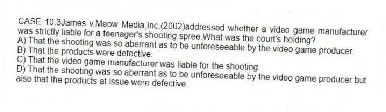 CASE 10.3James v.Meow Media,Inc.(2002)addressed whether a video game manufacturer was strictly liable for a teenager's shooting spree.What was the court's holding?
A) That the shooting was so aberrant as to be unforeseeable by the video game producer.
B) That the products were defective.
C) That the video game manufacturer was liable for the shooting.
D) That the shooting was so aberrant as to be unforeseeable by the video game producer but also that the products at issue were defective.