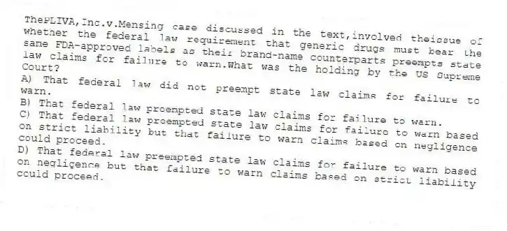 ThePLIVA,Inc.v.Mensing case discussed in the text,involved theissue of whether the federal law requirement that generic drugs must bear the same FDA-approved labels as their brand-name counterparts preempts state law claims for failure to warn.What was the holding by the US Supreme Court?
A) That federal law did not preempt state law claims for failure to warn.
B) That federal law preempted state law claims for failure to warn.
C) That federal law preempted state law claims for failure to warn based on strict liability but that failure to warn claims based on negligence could proceed.
D) That federal law preempted state law claims for failure to warn based on negligence but that failure to warn claims based on strict liability could proceed.