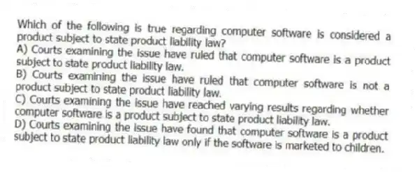 Which of the following is true regarding computer software is considered a product subject to state product liability law?
A) Courts examining the issue have ruled that computer software is a product subject to state product liability law.
B) Courts examining the issue have ruled that computer software is not a product subject to state product liability law.
C) Courts examining the issue have reached varying results regarding whether computer software is a product subject to state product liability law.
D) Courts examining the issue have found that computer software is a product subject to state product liability law only if the software is marketed to children.