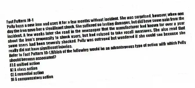 Fact Pattern 10-1
Polly buys a new iron and uses it for a few months without incident. She was surprised, however, when one day the iron gave her a significant shock. She suffered no lasting damages, but did have some pain from the incident. A few weeks later she read in the newspaper that the manufacturer had known for over a year about the iron's propensity to shock users, but had refused to take recall measures. She also read that some users had been severely shocked. Polly was outraged but wondered if she could sue because she really did not have significant injuries.
-Refer to Fact Pattern 10-1.Which of the following would be an advantageous type of action with which Polly should become associated?
A) A unified action
B) A class action
C) A remedial action
D) A compensatory action