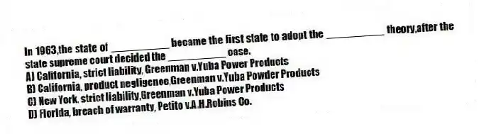 In 1963,the state of __________ became the first state to adopt the __________ theory,after the state supreme court decided the __________ case.
A) California, strict liability, Greenman v.Yuba Power Products
B) California, product negligence,Greenman v.Yuba Powder Products
C) New York, strict liability,Greenman v.Yuba Power Products
D) Florida, breach of warranty, Petito v.A.H.Robins Co.