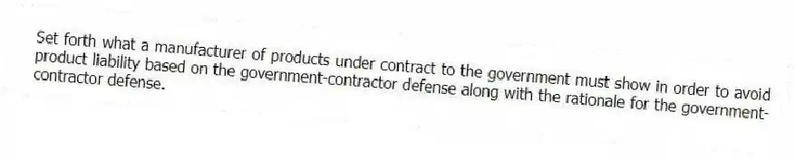 Set forth what a manufacturer of products under contract to the government must show in order to avoid product liability based on the government-contractor defense along with the rationale for the government-contractor defense.