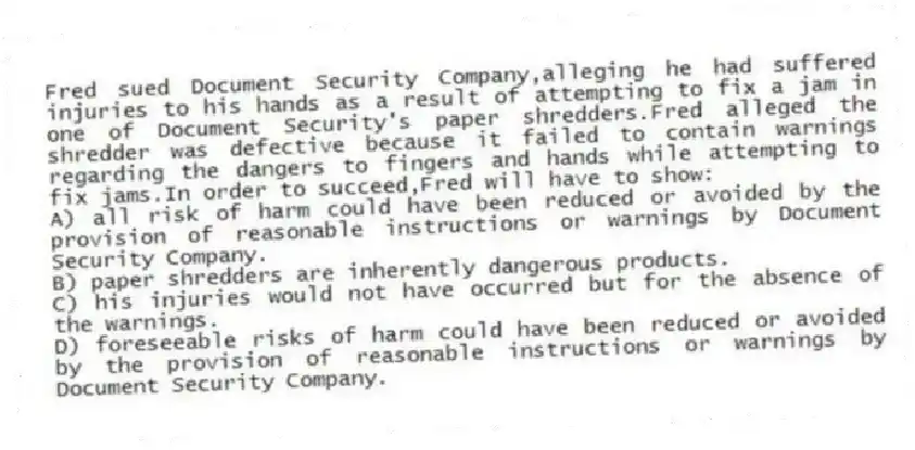 Fred sued Document Security Company,alleging he had suffered injuries to his hands as a result of attempting to fix a jam in one of Document Security's paper shredders.Fred alleged the shredder was defective because it failed to contain warnings regarding the dangers to fingers and hands while attempting to fix jams.In order to succeed,Fred will have to show:
A) all risk of harm could have been reduced or avoided by the provision of reasonable instructions or warnings by Document Security Company.
B) paper shredders are inherently dangerous products.
C) his injuries would not have occurred but for the absence of the warnings.
D) foreseeable risks of harm could have been reduced or avoided by the provision of reasonable instructions or warnings by Document Security Company.