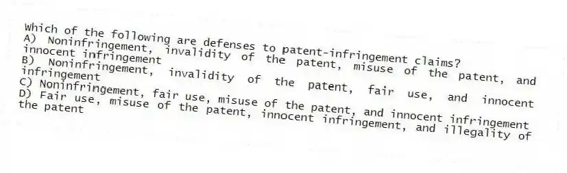 Which of the following are defenses to patent-infringement claims?
A) Noninfringement, invalidity of the patent, misuse of the patent, and innocent infringement
B) Noninfringement, invalidity of the patent, fair use, and innocent infringement
C) Noninfringement, fair use, misuse of the patent, and innocent infringement
D) Fair use, misuse of the patent, innocent infringement, and illegality of the patent