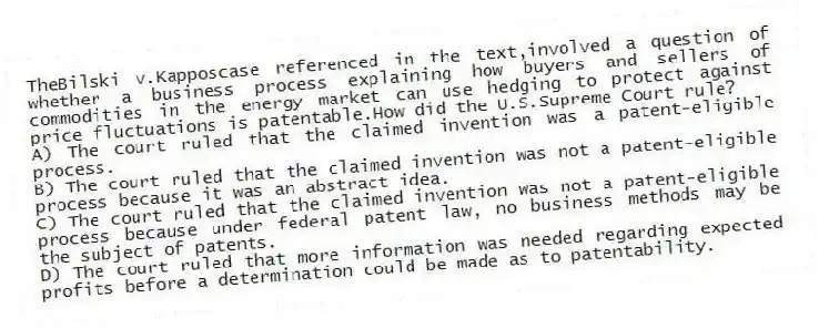TheBilski v.Kapposcase referenced in the text,involved a question of whether a business process explaining how buyers and sellers of commodities in the energy market can use hedging to protect against price fluctuations is patentable.How did the U.S.Supreme Court rule?
A) The court ruled that the claimed invention was a patent-eligible process.
B) The court ruled that the claimed invention was not a patent-eligible process because it was an abstract idea.
C) The court ruled that the claimed invention was not a patent-eligible process because under federal patent law, no business methods may be the subject of patents.
D) The court ruled that more information was needed regarding expected profits before a determination could be made as to patentability.