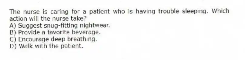 The nurse is caring for a patient who is having trouble sleeping. Which action will the nurse take?
A) Suggest snug-fitting nightwear.
B) Provide a favorite beverage.
C) Encourage deep breathing.
D) Walk with the patient.