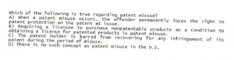 Which of the following is true regarding patent misuse?
A) When a patent misuse occurs, the offender permanently loses the right to patent protection on the patent at issue.
B) Requiring a licensee to purchase nonpatentable products as a condition to obtaining a license for patented products is patent misuse.
C) The patent holder is barred from recovering for any infringement of its patent during the period of misuse.
D) There is no such concept as patent misuse in the U.S.