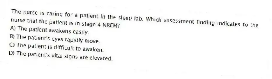 The nurse is caring for a patient in the sleep lab. Which assessment finding indicates to the nurse that the patient is in stage 4 NREM?
A) The patient awakens easily.
B) The patient's eyes rapidly move.
C) The patient is difficult to awaken.
D) The patient's vital signs are elevated.