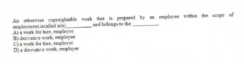 An otherwise copyrightable work that is prepared by an employee within the scope of employment,iscalled a(n)__________ and belongs to the __________.
A) a work for hire, employee
B) derivative work, employee
C) a work for hire, employer
D) a derivative work, employer