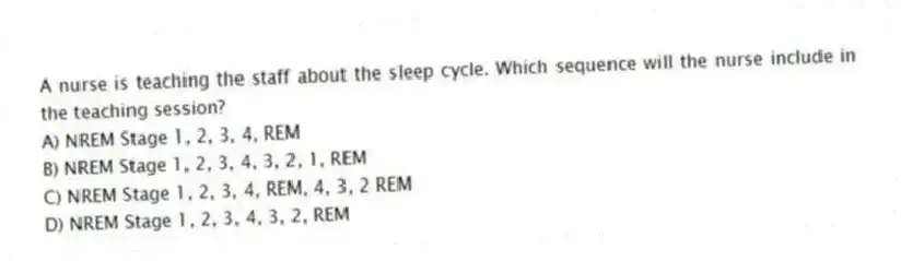 A nurse is teaching the staff about the sleep cycle. Which sequence will the nurse include in the teaching session?
A) NREM Stage 1, 2, 3, 4, REM
B) NREM Stage 1, 2, 3, 4, 3, 2, 1, REM
C) NREM Stage 1, 2, 3, 4, REM, 4, 3, 2 REM
D) NREM Stage 1, 2, 3, 4, 3, 2, REM