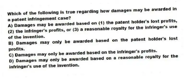 Which of the following is true regarding how damages may be awarded in a patent infringement case?
A) Damages may be awarded based on (1) the patent holder's lost profits, (2) the infringer's profits, or (3) a reasonable royalty for the infringer's use of the invention.
B) Damages may only be awarded based on the patent holder's lost profits.
C) Damages may only be awarded based on the infringer's profits.
D) Damages may only be awarded based on a reasonable royalty for the infringer's use of the invention.