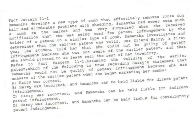 Fact Pattern 11-1
Samantha develops a new type of comb that effectively removes loose dog hair and eliminates problems with shedding. Samantha had never seen such a comb on the market and was very surprised when she received notification that she was being sued for patent infringement by the holder of a patent on a similar type of comb. Samantha investigates and determines that the earlier patent was valid. Her friend Harry, a first year law student told her that she could not be guilty of patent infringement because she was not aware of the earlier patent, and that she should proceed to at least sell the rest of her inventory.
-Refer to Fact Pattern 11-1.Assuming the validity of the earlier patent,which of the following is true regarding Harry's statement that Samantha could not be guilty of patent infringement because she was unaware of the earlier patent when she began marketing her combs?
A) Harry was correct.
B) Harry was incorrect, and Samantha can be held liable for direct patent infringement.
C) Harry was incorrect, and Samantha can be held liable for indirect patent infringement.
D) Harry was incorrect, and Samantha can be held liable for contributory patent infringement.