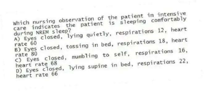 Which nursing observation of the patient in intensive care indicates the patient is sleeping comfortably during NREM sleep?
A) Eyes closed, lying quietly, respirations 12, heart rate 60
B) Eyes closed, tossing in bed, respirations 18, heart rate 80
C) Eyes closed, mumbling to self, respirations 16, heart rate 68
D) Eyes closed, lying supine in bed, respirations 22, heart rate 66