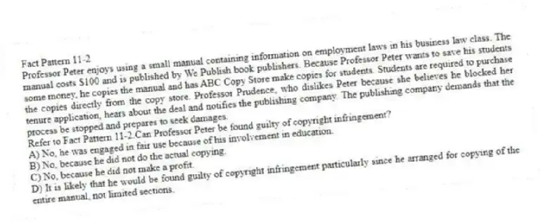 Fact Pattern 11-2
Professor Peter enjoys using a small manual containing information on employment laws in his business law class. The manual costs $100 and is published by We Publish book publishers. Because Professor Peter wants to save his students some money, he copies the manual and has ABC Copy Store make copies for students. Students are required to purchase the copies directly from the copy store. Professor Prudence, who dislikes Peter because she believes he blocked her tenure application, hears about the deal and notifies the publishing company. The publishing company demands that the process be stopped and prepares to seek damages.
-Refer to Fact Pattern 11-2.Can Professor Peter be found guilty of copyright infringement?
A) No, he was engaged in fair use because of his involvement in education.
B) No, because he did not do the actual copying.
C) No, because he did not make a profit.
D) It is likely that he would be found guilty of copyright infringement particularly since he arranged for copying of the entire manual, not limited sections.
