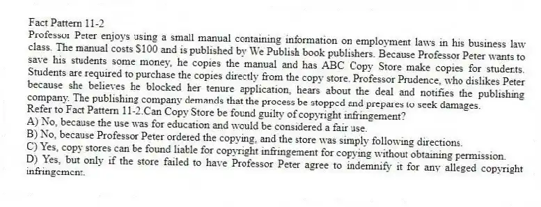 Fact Pattern 11-2
Professor Peter enjoys using a small manual containing information on employment laws in his business law class. The manual costs $100 and is published by We Publish book publishers. Because Professor Peter wants to save his students some money, he copies the manual and has ABC Copy Store make copies for students. Students are required to purchase the copies directly from the copy store. Professor Prudence, who dislikes Peter because she believes he blocked her tenure application, hears about the deal and notifies the publishing company. The publishing company demands that the process be stopped and prepares to seek damages.
-Refer to Fact Pattern 11-2.Can Copy Store be found guilty of copyright infringement?
A) No, because the use was for education and would be considered a fair use.
B) No, because Professor Peter ordered the copying, and the store was simply following directions.
C) Yes, copy stores can be found liable for copyright infringement for copying without obtaining permission.
D) Yes, but only if the store failed to have Professor Peter agree to indemnify it for any alleged copyright infringement.