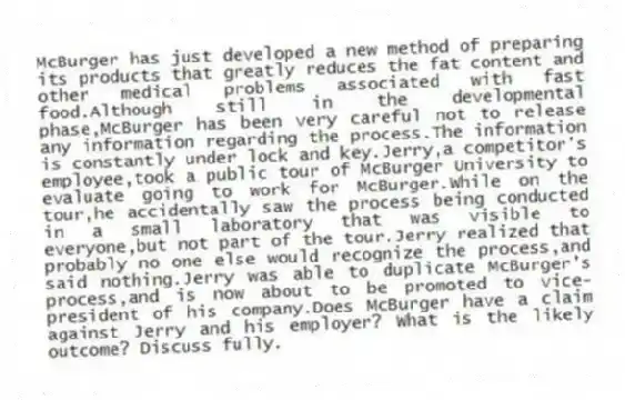McBurger has just developed a new method of preparing its products that greatly reduces the fat content and other medical problems associated with fast food.Although still in the developmental phase,McBurger has been very careful not to release any information regarding the process.The information is constantly under lock and key.Jerry,a competitor's employee,took a public tour of McBurger University to evaluate going to work for McBurger.While on the tour,he accidentally saw the process being conducted in a small laboratory that was visible to everyone,but not part of the tour.Jerry realized that probably no one else would recognize the process,and said nothing.Jerry was able to duplicate McBurger's process,and is now about to be promoted to vice-president of his company.Does McBurger have a claim against Jerry and his employer? What is the likely outcome? Discuss fully.