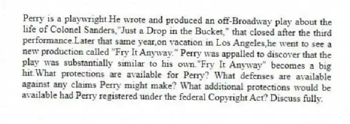 Perry is a playwright.He wrote and produced an off-Broadway play about the life of Colonel Sanders,"Just a Drop in the Bucket," that closed after the third performance.Later that same year,on vacation in Los Angeles,he went to see a new production called "Fry It Anyway." Perry was appalled to discover that the play was substantially similar to his own."Fry It Anyway" becomes a big hit.What protections are available for Perry? What defenses are available against any claims Perry might make? What additional protections would be available had Perry registered under the federal Copyright Act? Discuss fully.