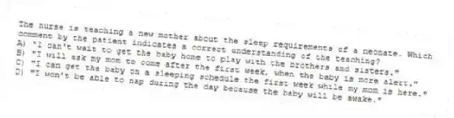 The nurse is teaching a new mother about the sleep requirements of a neonate. Which comment by the patient indicates a correct understanding of the teaching?
A) "I can't wait to get the baby home to play with the brothers and sisters."
B) "I will ask my mom to come after the first week, when the baby is more alert."
C) "I can get the baby on a sleeping schedule the first week while my mom is here."
D) "I won't be able to nap during the day because the baby will be awake."