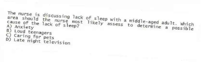 The nurse is discussing lack of sleep with a middle-aged adult. Which area should the nurse most likely assess to determine a possible cause of the lack of sleep?
A) Anxiety
B) Loud teenagers
C) Caring for pets
D) Late night television