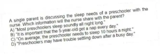 A single parent is discussing the sleep needs of a preschooler with the nurse. Which information will the nurse share with the parent?
A) "Most preschoolers sleep soundly all night long."
B) "It is important that the 5-year-old get a nap every day."
C) "On average, the preschooler needs to sleep 10 hours a night."
D) "Preschoolers may have trouble settling down after a busy day."