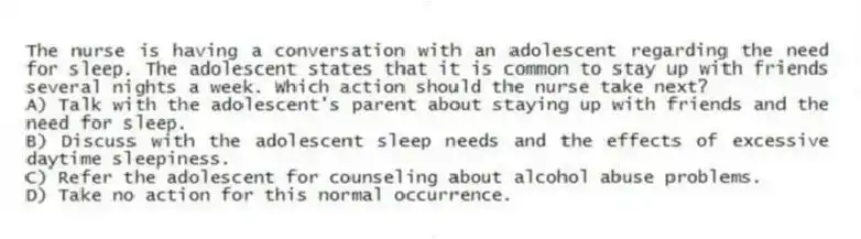 The nurse is having a conversation with an adolescent regarding the need for sleep. The adolescent states that it is common to stay up with friends several nights a week. Which action should the nurse take next?
A) Talk with the adolescent's parent about staying up with friends and the need for sleep.
B) Discuss with the adolescent sleep needs and the effects of excessive daytime sleepiness.
C) Refer the adolescent for counseling about alcohol abuse problems.
D) Take no action for this normal occurrence.