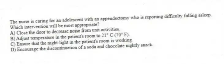 The nurse is caring for an adolescent with an appendectomy who is reporting difficulty falling asleep. Which intervention will be most appropriate?
A) Close the door to decrease noise from unit activities.
B) Adjust temperature in the patient's room to 21° C (70° F).
C) Ensure that the night-light in the patient's room is working.
D) Encourage the discontinuation of a soda and chocolate nightly snack.