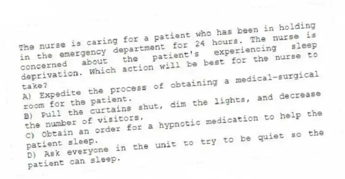 The nurse is caring for a patient who has been in holding in the emergency department for 24 hours. The nurse is concerned about the patient's experiencing sleep deprivation. Which action will be best for the nurse to take?
A) Expedite the process of obtaining a medical-surgical room for the patient.
B) Pull the curtains shut, dim the lights, and decrease the number of visitors.
C) Obtain an order for a hypnotic medication to help the patient sleep.
D) Ask everyone in the unit to try to be quiet so the patient can sleep.