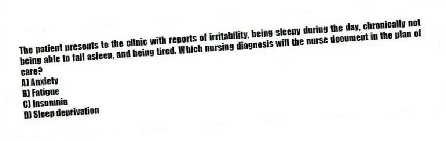 The patient presents to the clinic with reports of irritability, being sleepy during the day, chronically not being able to fall asleep, and being tired. Which nursing diagnosis will the nurse document in the plan of care?
A) Anxiety
B) Fatigue
C) Insomnia
D) Sleep deprivation
