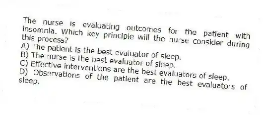 The nurse is evaluating outcomes for the patient with insomnia. Which key principle will the nurse consider during this process?
A) The patient is the best evaluator of sleep.
B) The nurse is the best evaluator of sleep.
C) Effective interventions are the best evaluators of sleep.
D) Observations of the patient are the best evaluators of sleep.