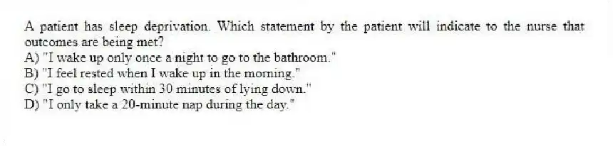 A patient has sleep deprivation. Which statement by the patient will indicate to the nurse that outcomes are being met?
A) "I wake up only once a night to go to the bathroom."
B) "I feel rested when I wake up in the morning."
C) "I go to sleep within 30 minutes of lying down."
D) "I only take a 20-minute nap during the day."