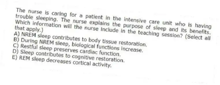 The nurse is caring for a patient in the intensive care unit who is having trouble sleeping. The nurse explains the purpose of sleep and its benefits. Which information will the nurse include in the teaching session? (Select all that apply.)
A) NREM sleep contributes to body tissue restoration.
B) During NREM sleep, biological functions increase.
C) Restful sleep preserves cardiac function.
D) Sleep contributes to cognitive restoration.
E) REM sleep decreases cortical activity.