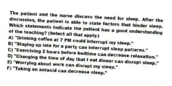 The patient and the nurse discuss the need for sleep. After the discussion, the patient is able to state factors that hinder sleep. Which statements indicate the patient has a good understanding of the teaching? (Select all that apply.)
A) "Drinking coffee at 7 PM could interrupt my sleep."
B) "Staying up late for a party can interrupt sleep patterns."
C) "Exercising 2 hours before bedtime can decrease relaxation."
D) "Changing the time of day that I eat dinner can disrupt sleep."
E) "Worrying about work can disrupt my sleep."
F) "Taking an antacid can decrease sleep."